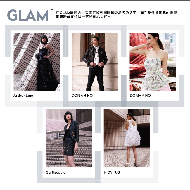 GLAM: 在GLAM展区内，买家可找到国际顶级品牌的名字、面孔及领导潮流的造型，潮流粉丝在这里一定找到心头好。