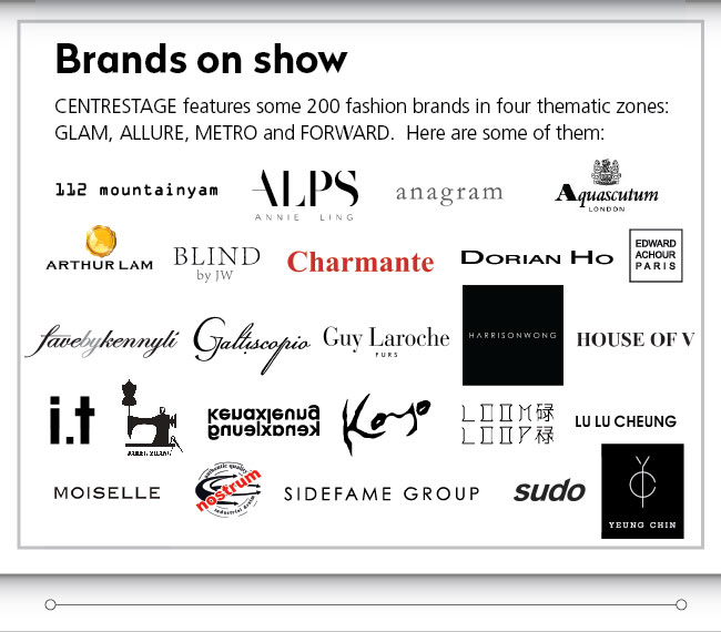 Brands on show  CENTRESTAGE features some 200 fashion brands in four thematic zones: GLAM, ALLURE, METRO and FORWARD.  Here are some of them: 112 mountainyam, ALPS Annie Ling, anagram Aquascutum London, Arthur Lam, Blind by JW, Charmante, Dorian Ho, Edward Achour Paris, favebykennyli, Galtiscopio, Guy Laroche Furs, Harrison Wong, House of V, i.t, kenaxleung, Koyo, Moom Loop, Lu Lu Cheung, Moiselle, Nostrum, Sidefame Group, Sudo, Yeung Chin