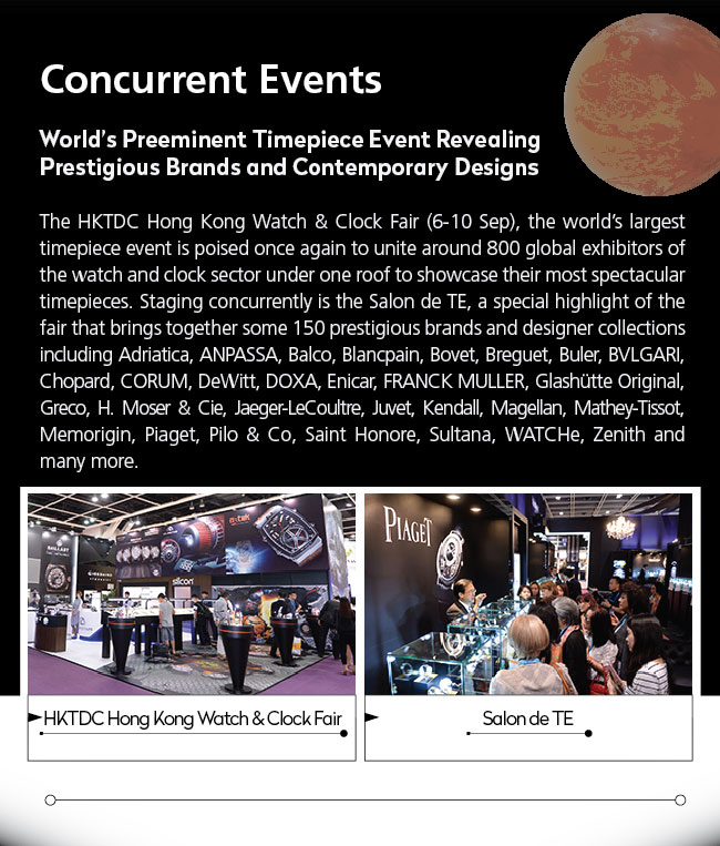 Concurrent Events- World’s Preeminent Timepiece Event Revealing Prestigious Brands and Contemporary Designs. The HKTDC Hong Kong Watch & Clock Fair (6-10 Sep), the world’s largest timepiece event is poised once again to unite around 800 global exhibitors of the watch and clock sector under one roof to showcase their most spectacular timepieces. Staging concurrently is the Salon de TE, a special highlight of the fair that brings together some 150 prestigious brands and designer collections including Adriatica, ANPASSA, Balco, Blancpain, Bovet, Breguet, Buler, BVLGARI, Chopard, CORUM, DeWitt, DOXA, Enicar, FRANCK MULLER, Glashütte Original, Greco, H. Moser & Cie, Jaeger-LeCoultre, Juvet, Kendall, Magellan, Mathey-Tissot, Memorigin, Piaget, Pilo & Co, Saint Honore, Sultana, WATCHe, Zenith and many more.