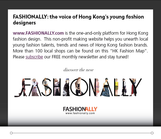 FASHIONALLY: the voice of Hong Kong’s young fashion designers- www.FASHIONALLY.com is the one-and-only platform for Hong Kong fashion design.  This non-profit making website helps you unearth local young fashion talents, trends and news of Hong Kong fashion brands. More than 100 local shops can be found on this “HK Fashion Map”.  Please subscribe our FREE monthly newsletter and stay tuned! 
