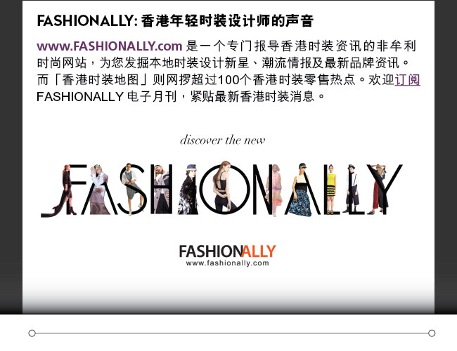 FASHIONALLY: 香港年轻时装设计师的声音: www.FASHIONALLY.com 是一个专门报导香港时装资讯的非牟利时尚网站，为您发掘本地时装设计新星、潮流情报及最新品牌资讯。而「香港时装地图」则网攞超过100个香港时装零售热点。欢迎订阅FASHIONALLY 电子月刊，紧贴最新香港时装消息。