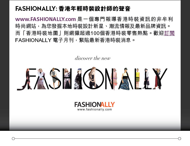 FASHIONALLY: 香港年輕時裝設計師的聲音: www.FASHIONALLY.com 是一個專門報導香港時裝資訊的非牟利時尚網站，為您發掘本地時裝設計新星、潮流情報及最新品牌資訊。而「香港時裝地圖」則網攞超過100個香港時裝零售熱點。歡迎訂閱FASHIONALLY 電子月刊，緊貼最新香港時裝消息。