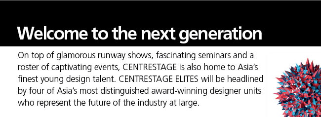Welcome to the next generation- On top of glamorous runway shows, fascinating seminars and a roster of captivating events, CENTRESTAGE is also home to Asia's finest young design talent. CENTRESTAGE ELITES will be headlinedby four of Asia's most distinguished award-winning designer units whorepresent the future of the industry at large.