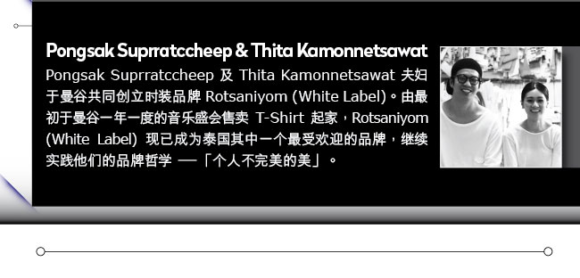 Pongsak Suprratccheep and Thita Kamonnetsawat:Pongsak Suprratccheep 及 Thita Kamonnetsawat 夫妇于曼谷共同创立时装品牌 Rotsaniyom (White Label)。由最初于曼谷一年一度的音乐盛会售卖 T-Shirt 起家，Rotsaniyom (White Label) 现已成为泰国其中一个最受欢迎的品牌，继续实践他们的品牌哲学－「个人不完美的美」。