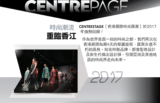 時尚潮流 重臨香江。CENTRESTAGE（香港國際時尚匯展）於2017年強勢回歸！  作為世界首屈一指的時尚之都，我們再次在香港展開為期4天的華麗旅程，匯聚永垂不朽的風格、知名時裝品牌、都會型格設計及新生代傑出設計師，引領亞洲及其他地區的時尚界走向未來。