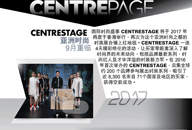 国际时尚盛事 CENTRESTAGE 将于 2017 年再度于香港举行，再次为这个亚洲时尚之都的时装展台铺上红地毯。CENTRESTAGE 一连 4天精采绝伦的活动，让买家零距离深入了解时尚界的未来动向，包括品牌最新系列、时尚红人及才华洋溢的时装新力军。在 2016 年首次举办的 CENTRESTAGE，云集全球约 200 个品牌参与展出时装系列，吸引了近 8,300 名来自 71个国家及地区的买家，获得空前成功。
