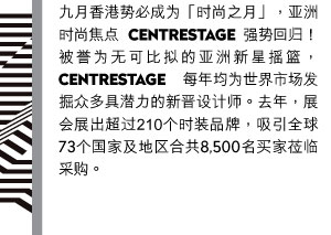 九月香港势必成为「时尚之月」，亚洲时尚焦点CENTRESTAGE将强势回归！被誉为无可比拟的亚洲新星摇篮，CENTRESTAGE每年均为世界市场发掘众多具潜力的新晋设计师。去年，展会展出的时装品牌超过210个，吸引全球73个国家及地区合共8,500名买家莅临采购。
