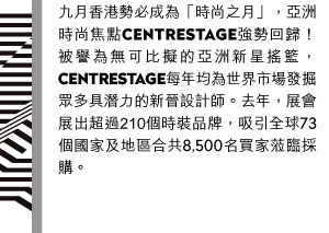 九月香港勢必成為「時尚之月」，亞洲時尚焦點CENTRESTAGE將強勢回歸！被譽為無可比擬的亞洲新星搖籃，CENTRESTAGE每年均為世界市場發掘眾多具潛力的新晉設計師。去年，展會展出的時裝品牌超過210個，吸引全球73個國家及地區合共8,500名買家蒞臨採購。